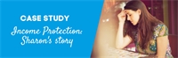 CASE STUDY: Income Protection - Sharon's story CASE STUDY: Income Protection - Sharon's story
